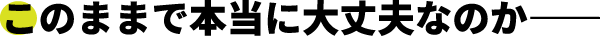 このままで本当に大丈夫なのか
